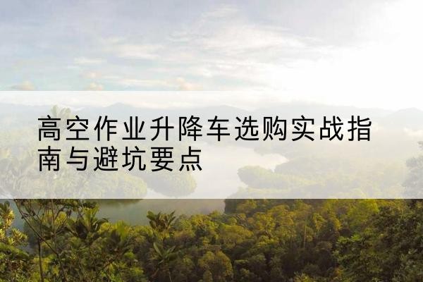 阿克陶升降车怎么选-高空作业升降车选购实战指南与避坑要点