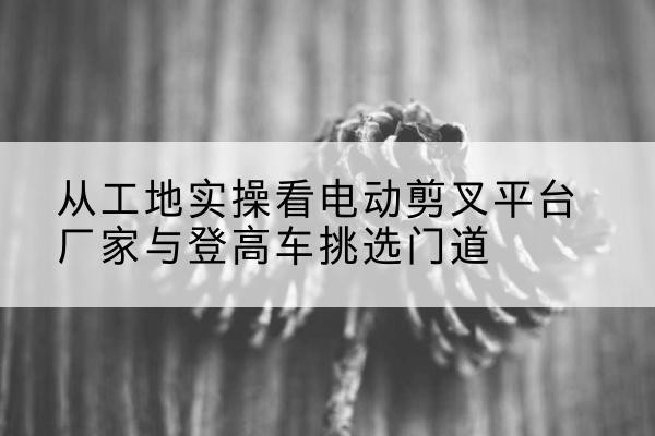 阿克陶电动剪叉升降平台厂家-从工地实操看电动剪叉平台厂家与登高车挑选门道