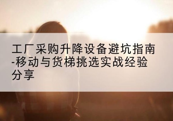 阿克陶移动式升降机怎么选-工厂采购升降设备避坑指南-移动与货梯挑选实战经验分享