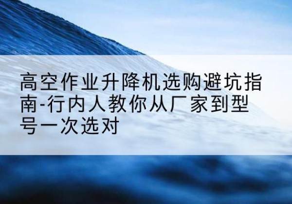阿克陶升降平台厂家-高空作业升降机选购避坑指南-行内人教你从厂家到型号一次选对