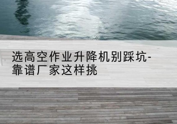 阿克陶剪叉式升降机厂家-选高空作业升降机别踩坑-靠谱厂家这样挑