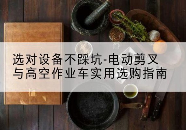 阿克陶电动剪叉升降平台怎么选-选对设备不踩坑-电动剪叉与高空作业车实用选购指南