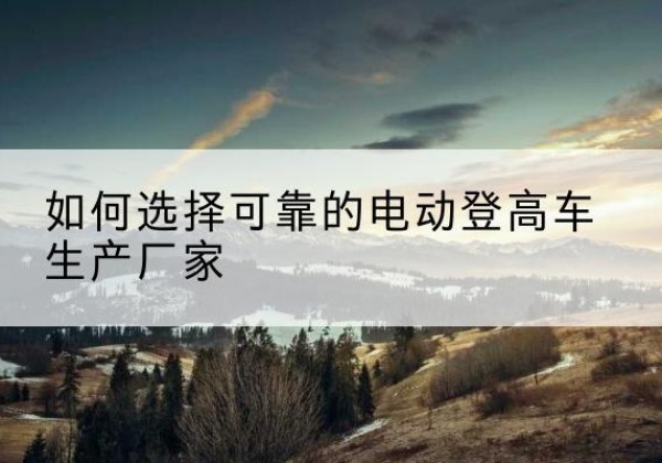 阿克陶电动登高车厂家-如何选择可靠的电动登高车生产厂家