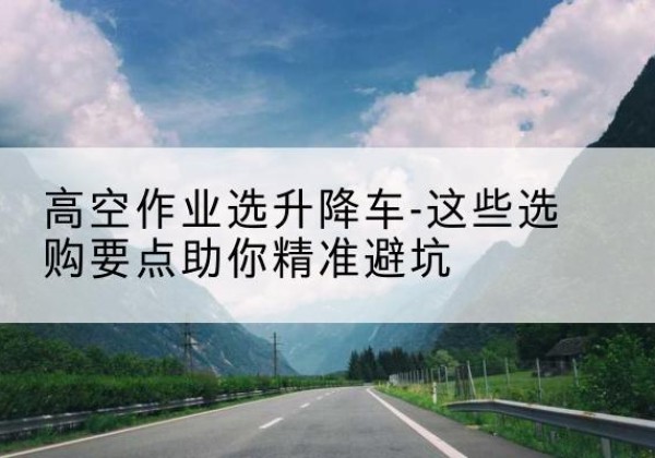 阿克陶升降车厂家-高空作业选升降车-这些选购要点助你*避坑