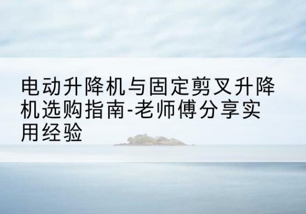 阿克陶电动升降机怎么选-电动升降机与固定剪叉升降机选购指南-老师傅分享实用经验