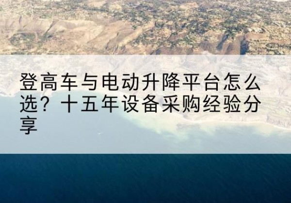 阿克陶登高车厂家厂家-登高车与电动升降平台怎么选？十五年设备采购经验分享