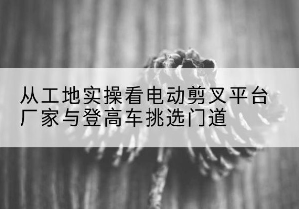阿克陶电动剪叉升降平台厂家-从工地实操看电动剪叉平台厂家与登高车挑选门道