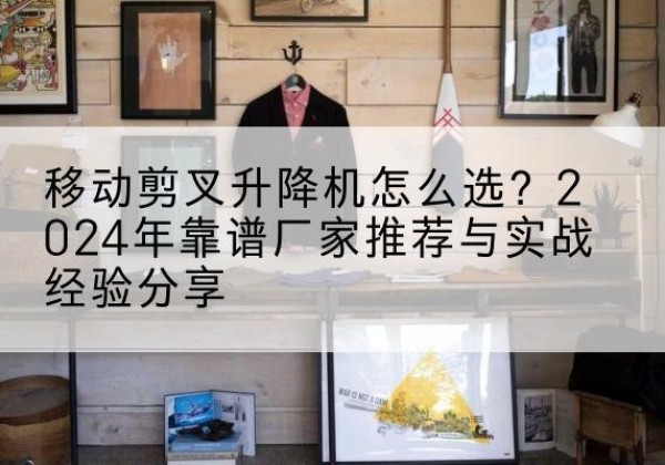 阿克陶升降平台厂家推荐-移动剪叉升降机怎么选？2024年靠谱厂家推荐与实战经验分享